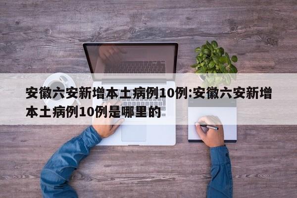 安徽六安新增本土病例10例:安徽六安新增本土病例10例是哪里的