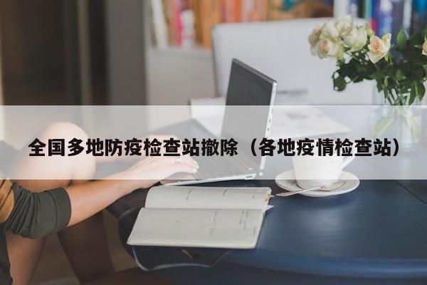 全国多地防疫检查站撤除（各地疫情检查站）