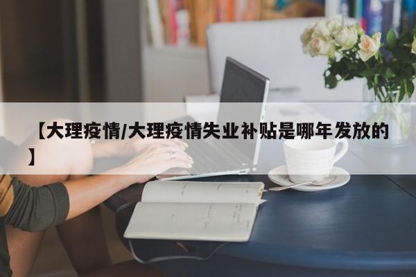 【大理疫情/大理疫情失业补贴是哪年发放的】