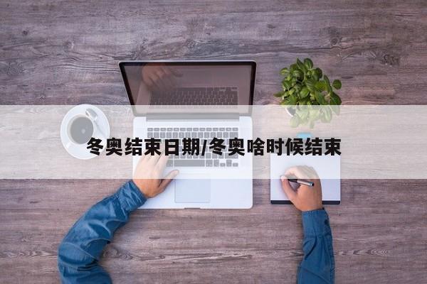 冬奥结束日期/冬奥啥时候结束