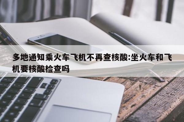 多地通知乘火车飞机不再查核酸:坐火车和飞机要核酸检查吗