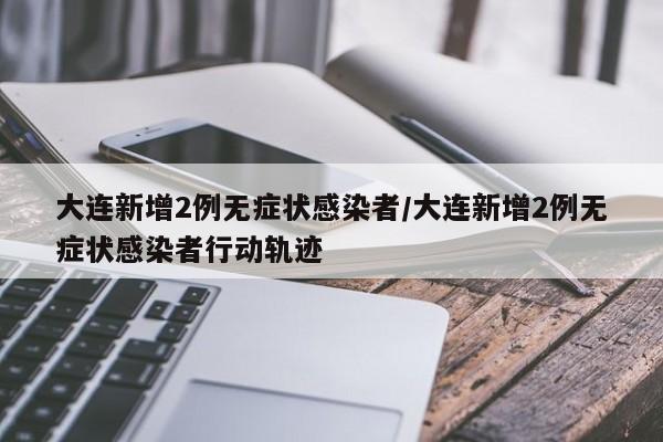 大连新增2例无症状感染者/大连新增2例无症状感染者行动轨迹