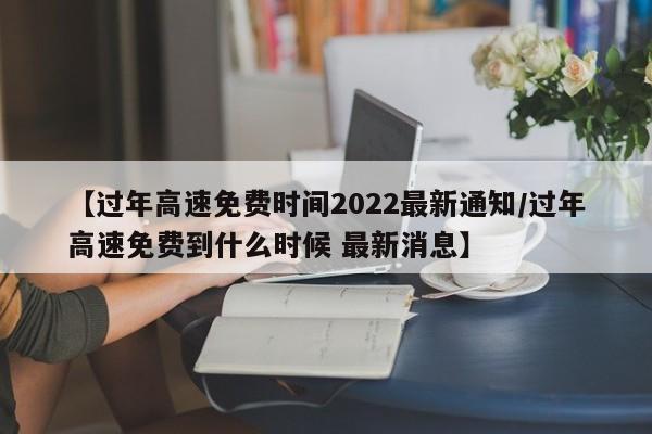 【过年高速免费时间2022最新通知/过年高速免费到什么时候 最新消息】