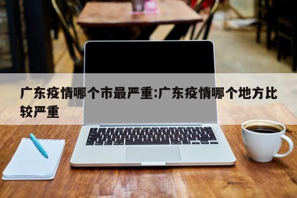 广东疫情哪个市最严重:广东疫情哪个地方比较严重