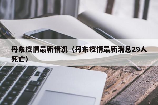 丹东疫情最新情况（丹东疫情最新消息29人死亡）