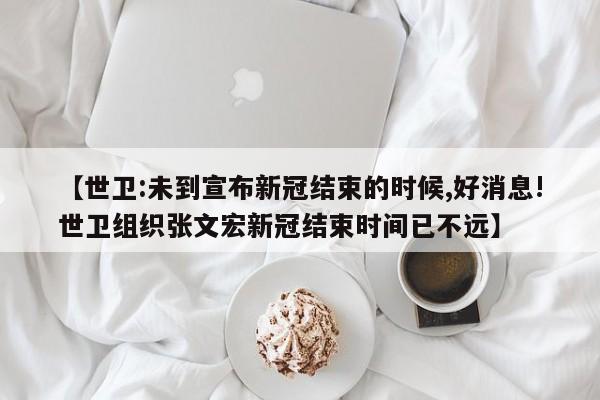 【世卫:未到宣布新冠结束的时候,好消息!世卫组织张文宏新冠结束时间已不远】
