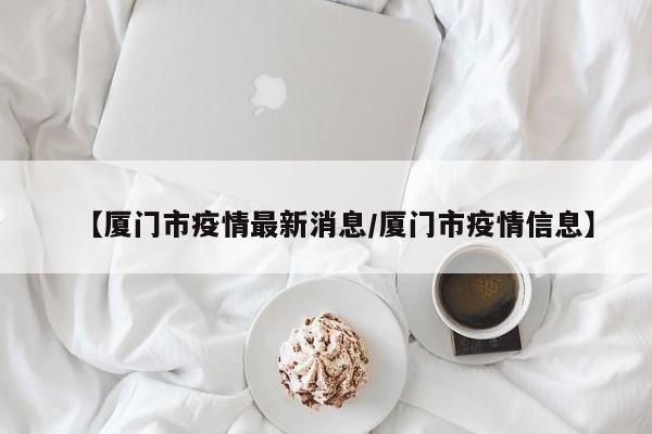 【厦门市疫情最新消息/厦门市疫情信息】