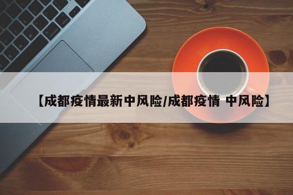【成都疫情最新中风险/成都疫情 中风险】