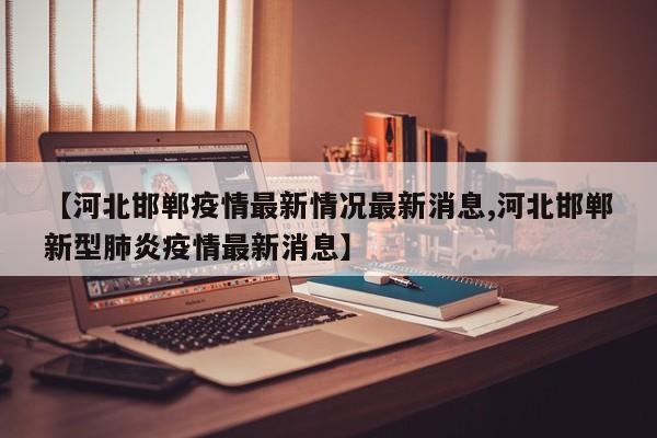 【河北邯郸疫情最新情况最新消息,河北邯郸新型肺炎疫情最新消息】
