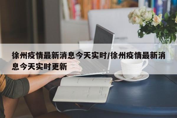 徐州疫情最新消息今天实时/徐州疫情最新消息今天实时更新