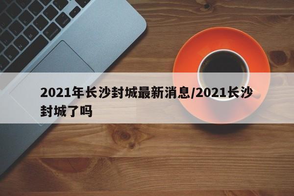 2021年长沙封城最新消息/2021长沙封城了吗