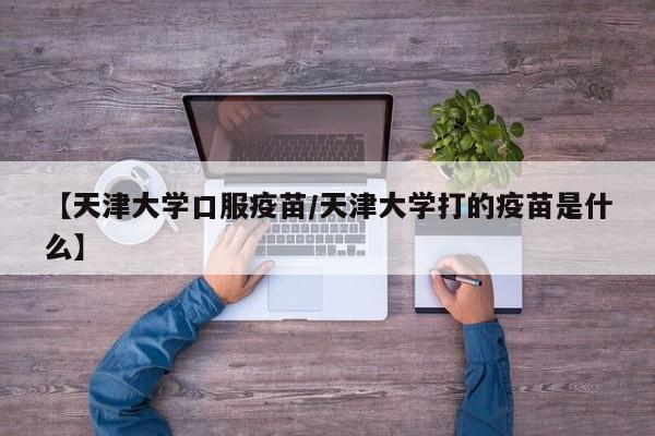 【天津大学口服疫苗/天津大学打的疫苗是什么】