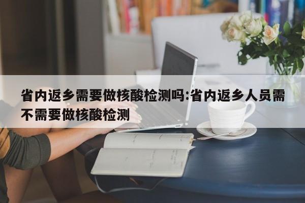 省内返乡需要做核酸检测吗:省内返乡人员需不需要做核酸检测