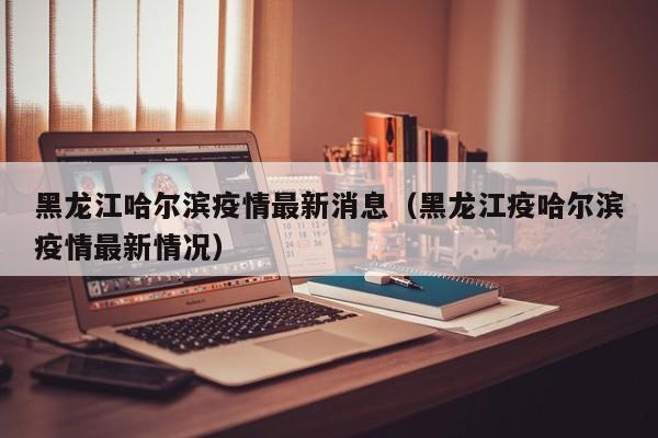 黑龙江哈尔滨疫情最新消息（黑龙江疫哈尔滨疫情最新情况）