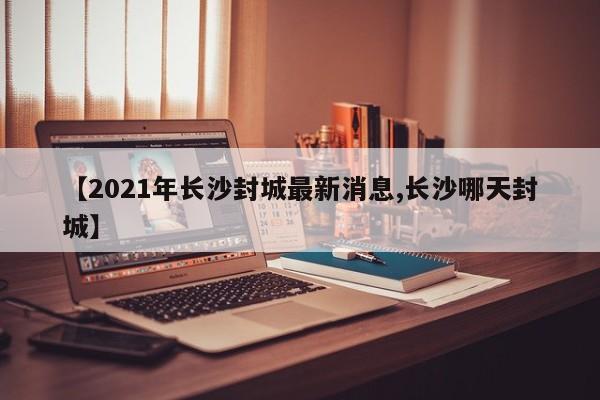 【2021年长沙封城最新消息,长沙哪天封城】