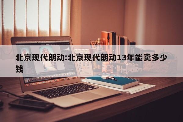 北京现代朗动:北京现代朗动13年能卖多少钱