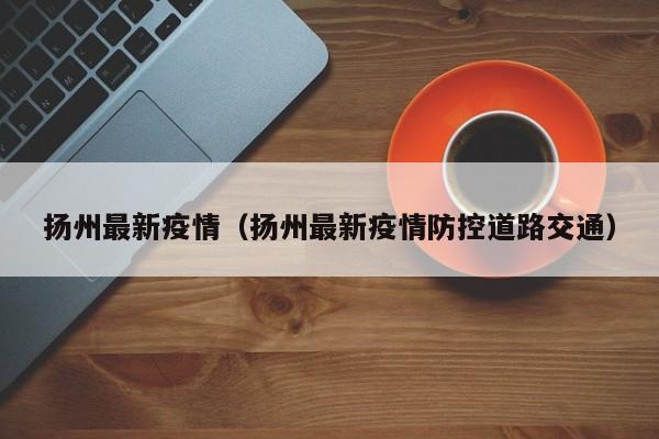 扬州最新疫情（扬州最新疫情防控道路交通）