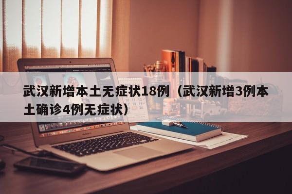 武汉新增本土无症状18例（武汉新增3例本土确诊4例无症状）