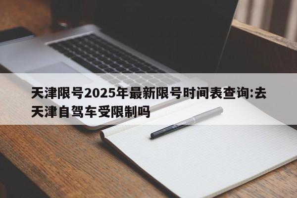 天津限号2025年最新限号时间表查询:去天津自驾车受限制吗