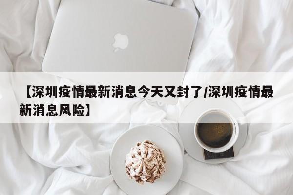 【深圳疫情最新消息今天又封了/深圳疫情最新消息风险】