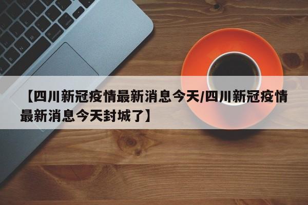 【四川新冠疫情最新消息今天/四川新冠疫情最新消息今天封城了】