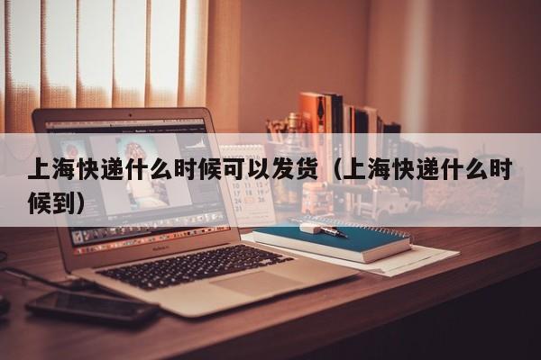 上海快递什么时候可以发货（上海快递什么时候到）