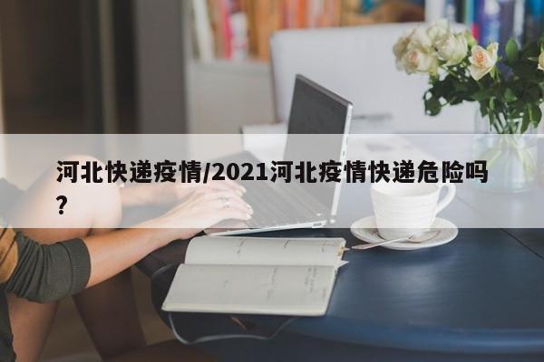 河北快递疫情/2021河北疫情快递危险吗?