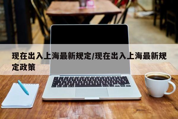 现在出入上海最新规定/现在出入上海最新规定政策