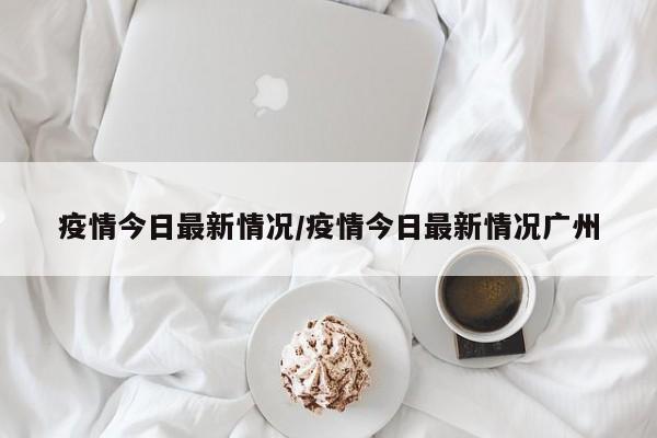 疫情今日最新情况/疫情今日最新情况广州