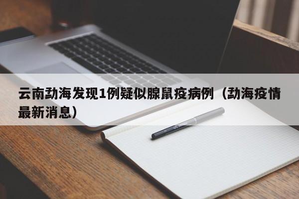 云南勐海发现1例疑似腺鼠疫病例（勐海疫情最新消息）