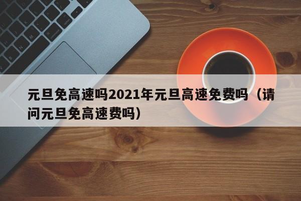 元旦免高速吗2021年元旦高速免费吗(请问元旦免高速费吗)