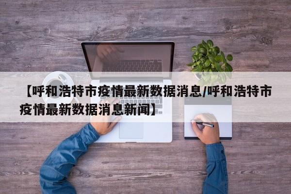 【呼和浩特市疫情最新数据消息/呼和浩特市疫情最新数据消息新闻】