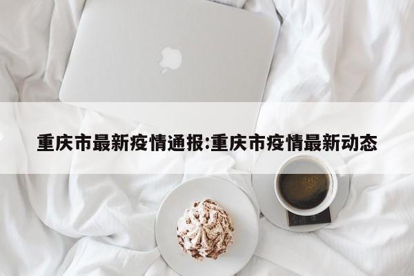 重庆市最新疫情通报:重庆市疫情最新动态