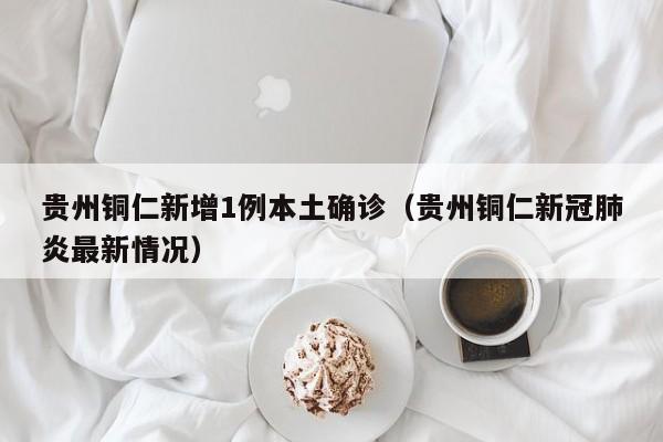 贵州铜仁新增1例本土确诊（贵州铜仁新冠肺炎最新情况）