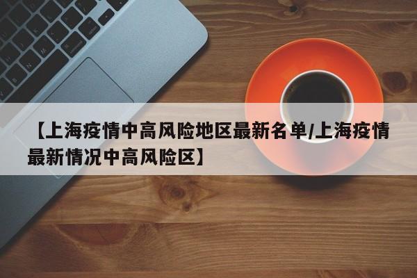 【上海疫情中高风险地区最新名单/上海疫情最新情况中高风险区】