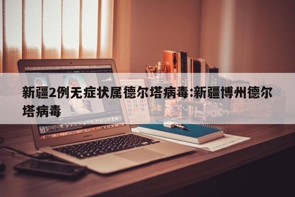 新疆2例无症状属德尔塔病毒:新疆博州德尔塔病毒