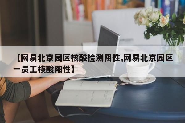 【网易北京园区核酸检测阴性,网易北京园区一员工核酸阳性】