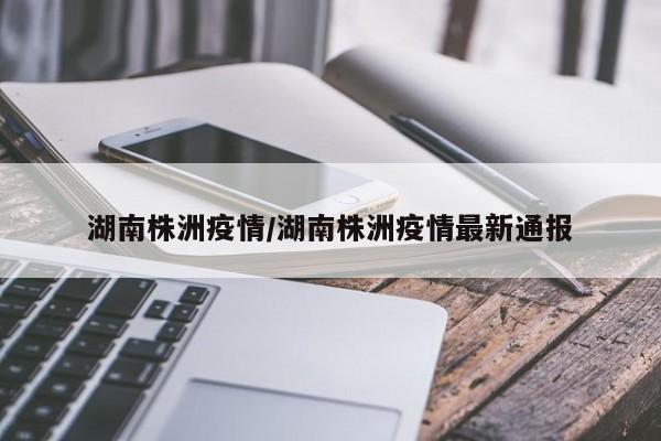 湖南株洲疫情/湖南株洲疫情最新通报