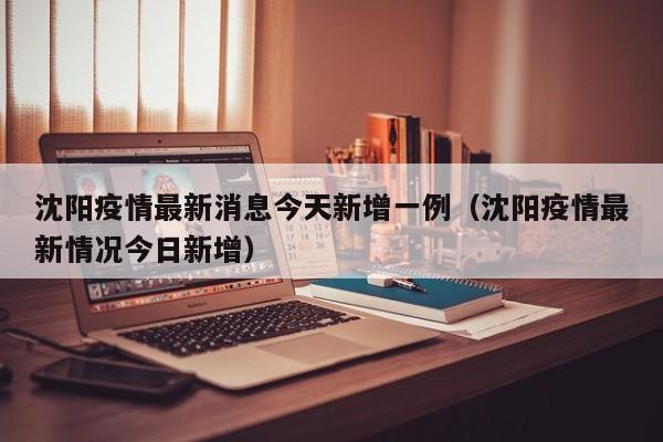 沈阳疫情最新消息今天新增一例（沈阳疫情最新情况今日新增）