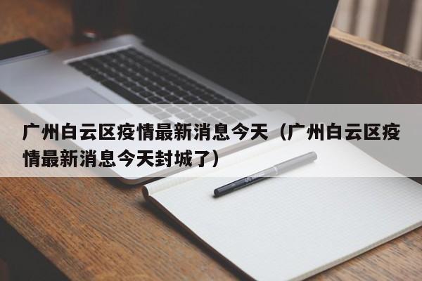 广州白云区疫情最新消息今天（广州白云区疫情最新消息今天封城了）