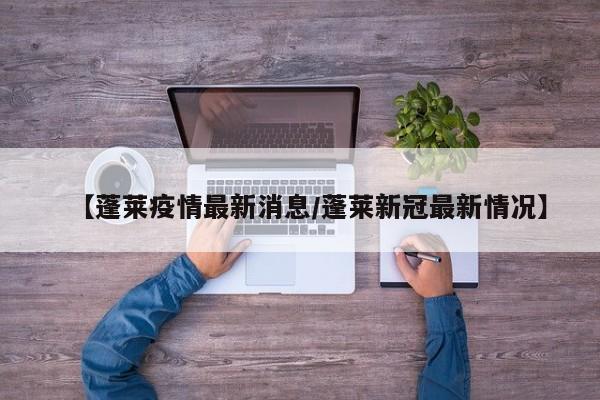 【蓬莱疫情最新消息/蓬莱新冠最新情况】