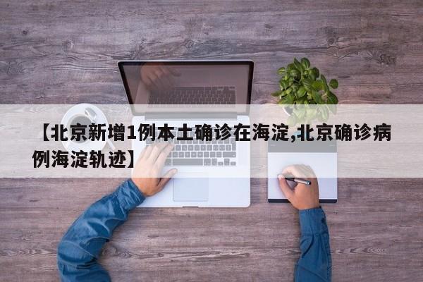【北京新增1例本土确诊在海淀,北京确诊病例海淀轨迹】