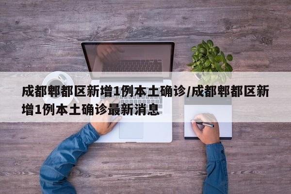 成都郫都区新增1例本土确诊/成都郫都区新增1例本土确诊最新消息