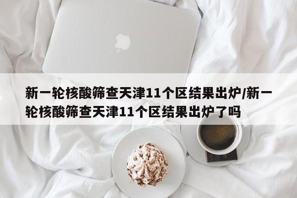 新一轮核酸筛查天津11个区结果出炉/新一轮核酸筛查天津11个区结果出炉了吗