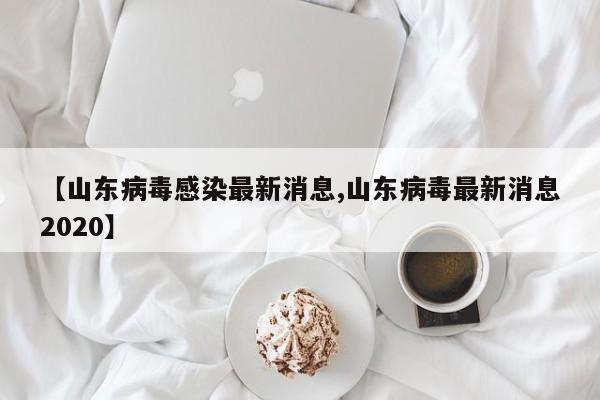 【山东病毒感染最新消息,山东病毒最新消息2020】