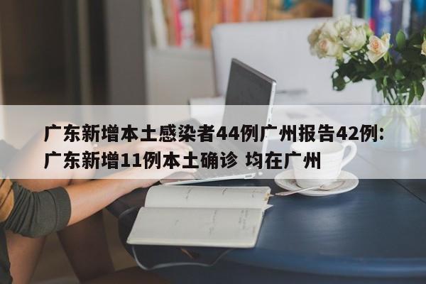 广东新增本土感染者44例广州报告42例:广东新增11例本土确诊 均在广州
