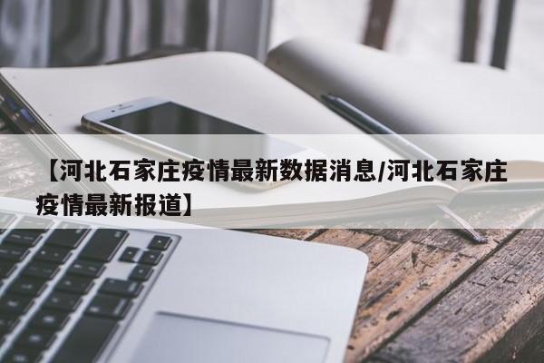 【河北石家庄疫情最新数据消息/河北石家庄疫情最新报道】