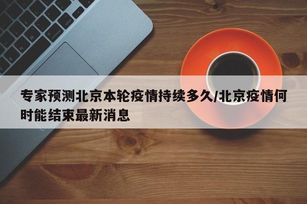 专家预测北京本轮疫情持续多久/北京疫情何时能结束最新消息