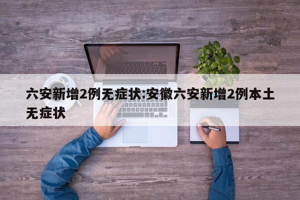 六安新增2例无症状:安徽六安新增2例本土无症状