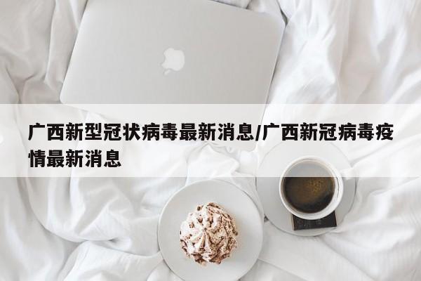 广西新型冠状病毒最新消息/广西新冠病毒疫情最新消息